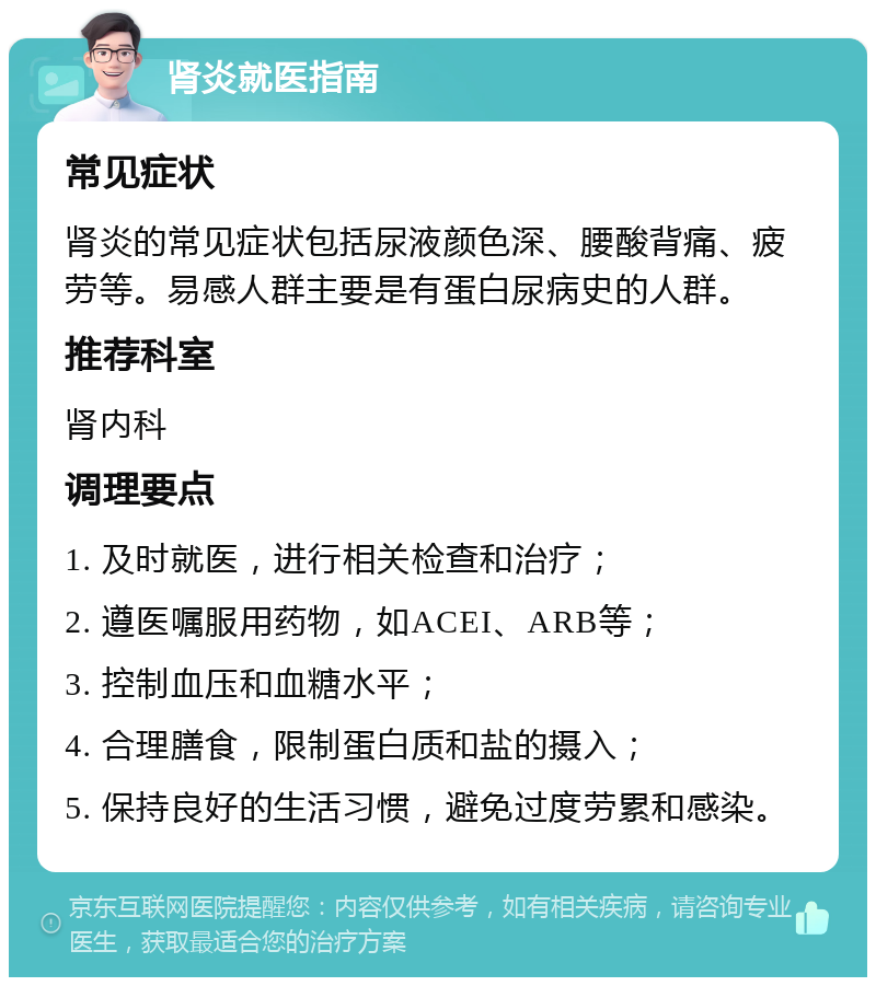 肾炎就医指南 常见症状 肾炎的常见症状包括尿液颜色深、腰酸背痛、疲劳等。易感人群主要是有蛋白尿病史的人群。 推荐科室 肾内科 调理要点 1. 及时就医，进行相关检查和治疗； 2. 遵医嘱服用药物，如ACEI、ARB等； 3. 控制血压和血糖水平； 4. 合理膳食，限制蛋白质和盐的摄入； 5. 保持良好的生活习惯，避免过度劳累和感染。