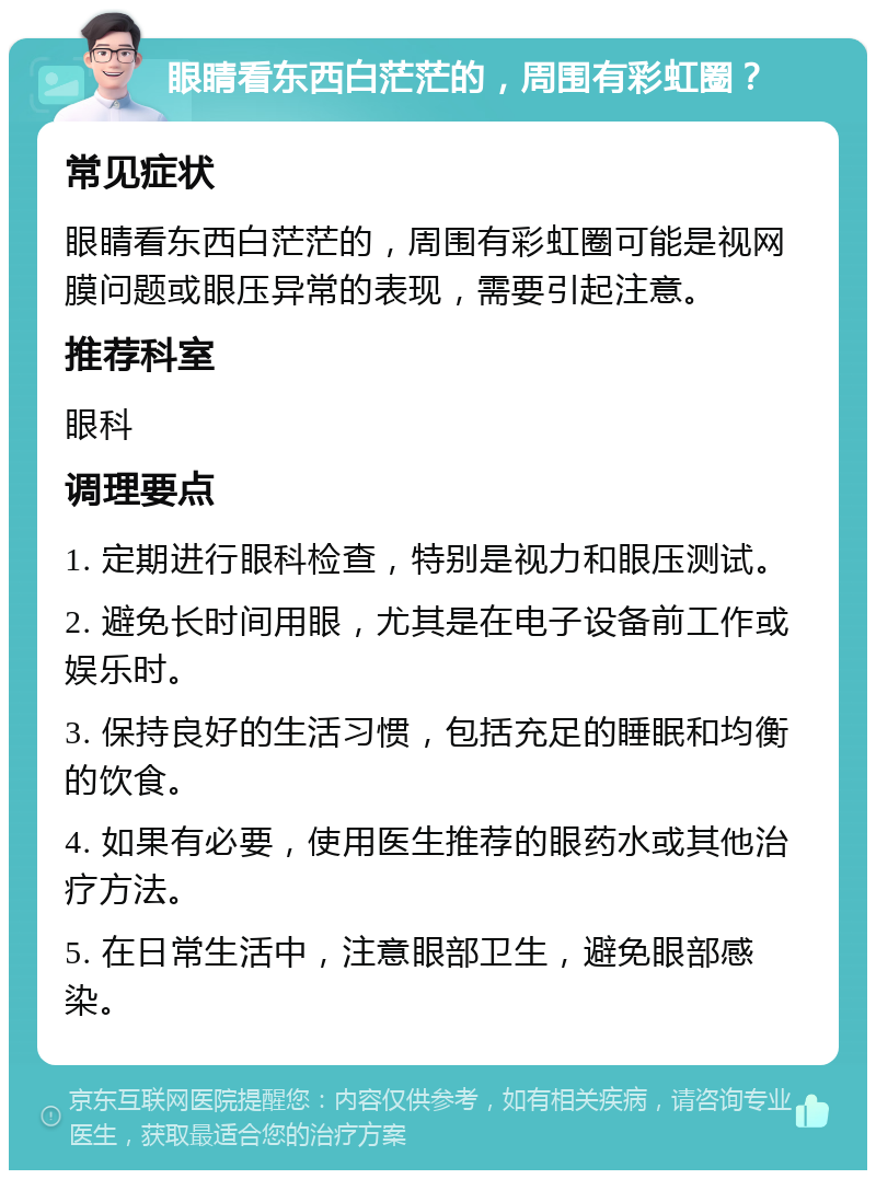 眼睛看东西白茫茫的，周围有彩虹圈？ 常见症状 眼睛看东西白茫茫的，周围有彩虹圈可能是视网膜问题或眼压异常的表现，需要引起注意。 推荐科室 眼科 调理要点 1. 定期进行眼科检查，特别是视力和眼压测试。 2. 避免长时间用眼，尤其是在电子设备前工作或娱乐时。 3. 保持良好的生活习惯，包括充足的睡眠和均衡的饮食。 4. 如果有必要，使用医生推荐的眼药水或其他治疗方法。 5. 在日常生活中，注意眼部卫生，避免眼部感染。