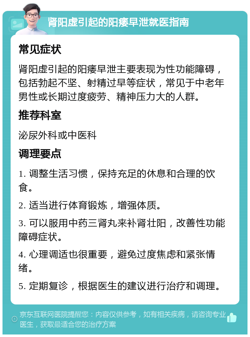 肾阳虚引起的阳痿早泄就医指南 常见症状 肾阳虚引起的阳痿早泄主要表现为性功能障碍，包括勃起不坚、射精过早等症状，常见于中老年男性或长期过度疲劳、精神压力大的人群。 推荐科室 泌尿外科或中医科 调理要点 1. 调整生活习惯，保持充足的休息和合理的饮食。 2. 适当进行体育锻炼，增强体质。 3. 可以服用中药三肾丸来补肾壮阳，改善性功能障碍症状。 4. 心理调适也很重要，避免过度焦虑和紧张情绪。 5. 定期复诊，根据医生的建议进行治疗和调理。