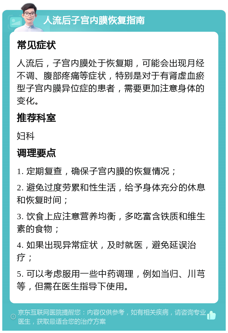 人流后子宫内膜恢复指南 常见症状 人流后，子宫内膜处于恢复期，可能会出现月经不调、腹部疼痛等症状，特别是对于有肾虚血瘀型子宫内膜异位症的患者，需要更加注意身体的变化。 推荐科室 妇科 调理要点 1. 定期复查，确保子宫内膜的恢复情况； 2. 避免过度劳累和性生活，给予身体充分的休息和恢复时间； 3. 饮食上应注意营养均衡，多吃富含铁质和维生素的食物； 4. 如果出现异常症状，及时就医，避免延误治疗； 5. 可以考虑服用一些中药调理，例如当归、川芎等，但需在医生指导下使用。