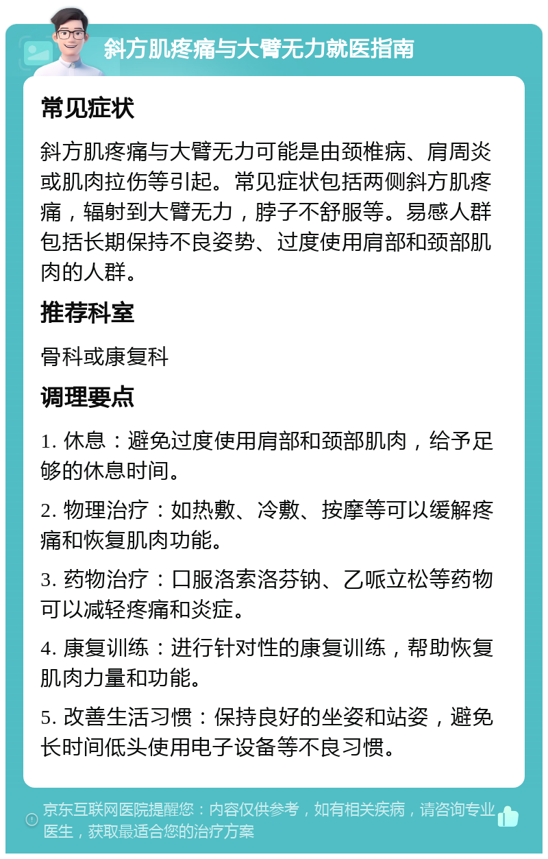 斜方肌疼痛与大臂无力就医指南 常见症状 斜方肌疼痛与大臂无力可能是由颈椎病、肩周炎或肌肉拉伤等引起。常见症状包括两侧斜方肌疼痛，辐射到大臂无力，脖子不舒服等。易感人群包括长期保持不良姿势、过度使用肩部和颈部肌肉的人群。 推荐科室 骨科或康复科 调理要点 1. 休息：避免过度使用肩部和颈部肌肉，给予足够的休息时间。 2. 物理治疗：如热敷、冷敷、按摩等可以缓解疼痛和恢复肌肉功能。 3. 药物治疗：口服洛索洛芬钠、乙哌立松等药物可以减轻疼痛和炎症。 4. 康复训练：进行针对性的康复训练，帮助恢复肌肉力量和功能。 5. 改善生活习惯：保持良好的坐姿和站姿，避免长时间低头使用电子设备等不良习惯。