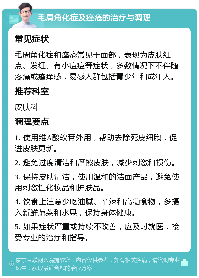 毛周角化症及痤疮的治疗与调理 常见症状 毛周角化症和痤疮常见于面部，表现为皮肤红点、发红、有小痘痘等症状，多数情况下不伴随疼痛或瘙痒感，易感人群包括青少年和成年人。 推荐科室 皮肤科 调理要点 1. 使用维A酸软膏外用，帮助去除死皮细胞，促进皮肤更新。 2. 避免过度清洁和摩擦皮肤，减少刺激和损伤。 3. 保持皮肤清洁，使用温和的洁面产品，避免使用刺激性化妆品和护肤品。 4. 饮食上注意少吃油腻、辛辣和高糖食物，多摄入新鲜蔬菜和水果，保持身体健康。 5. 如果症状严重或持续不改善，应及时就医，接受专业的治疗和指导。