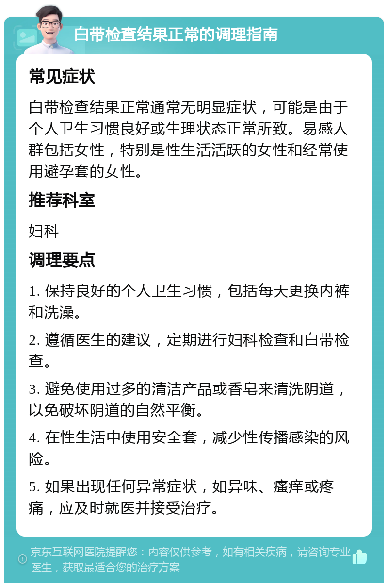 白带检查结果正常的调理指南 常见症状 白带检查结果正常通常无明显症状，可能是由于个人卫生习惯良好或生理状态正常所致。易感人群包括女性，特别是性生活活跃的女性和经常使用避孕套的女性。 推荐科室 妇科 调理要点 1. 保持良好的个人卫生习惯，包括每天更换内裤和洗澡。 2. 遵循医生的建议，定期进行妇科检查和白带检查。 3. 避免使用过多的清洁产品或香皂来清洗阴道，以免破坏阴道的自然平衡。 4. 在性生活中使用安全套，减少性传播感染的风险。 5. 如果出现任何异常症状，如异味、瘙痒或疼痛，应及时就医并接受治疗。