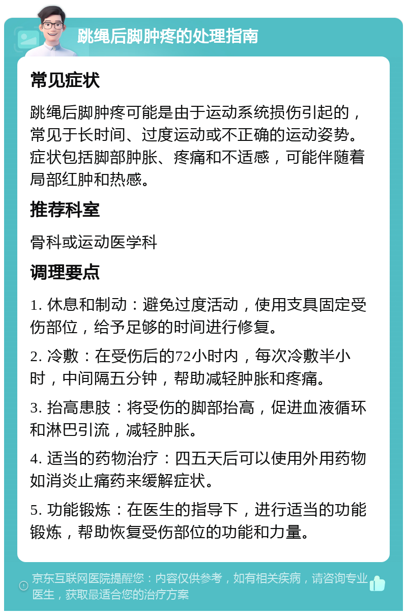 跳绳后脚肿疼的处理指南 常见症状 跳绳后脚肿疼可能是由于运动系统损伤引起的，常见于长时间、过度运动或不正确的运动姿势。症状包括脚部肿胀、疼痛和不适感，可能伴随着局部红肿和热感。 推荐科室 骨科或运动医学科 调理要点 1. 休息和制动：避免过度活动，使用支具固定受伤部位，给予足够的时间进行修复。 2. 冷敷：在受伤后的72小时内，每次冷敷半小时，中间隔五分钟，帮助减轻肿胀和疼痛。 3. 抬高患肢：将受伤的脚部抬高，促进血液循环和淋巴引流，减轻肿胀。 4. 适当的药物治疗：四五天后可以使用外用药物如消炎止痛药来缓解症状。 5. 功能锻炼：在医生的指导下，进行适当的功能锻炼，帮助恢复受伤部位的功能和力量。