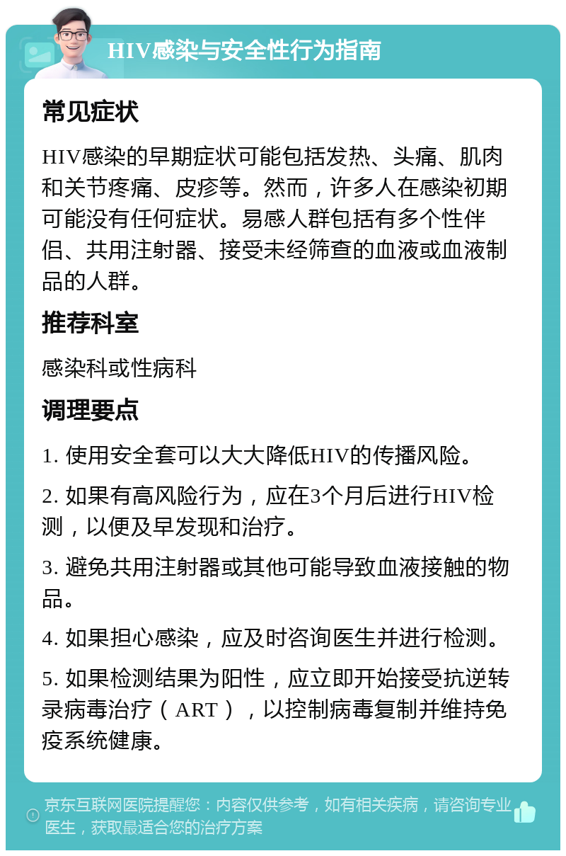 HIV感染与安全性行为指南 常见症状 HIV感染的早期症状可能包括发热、头痛、肌肉和关节疼痛、皮疹等。然而，许多人在感染初期可能没有任何症状。易感人群包括有多个性伴侣、共用注射器、接受未经筛查的血液或血液制品的人群。 推荐科室 感染科或性病科 调理要点 1. 使用安全套可以大大降低HIV的传播风险。 2. 如果有高风险行为，应在3个月后进行HIV检测，以便及早发现和治疗。 3. 避免共用注射器或其他可能导致血液接触的物品。 4. 如果担心感染，应及时咨询医生并进行检测。 5. 如果检测结果为阳性，应立即开始接受抗逆转录病毒治疗（ART），以控制病毒复制并维持免疫系统健康。