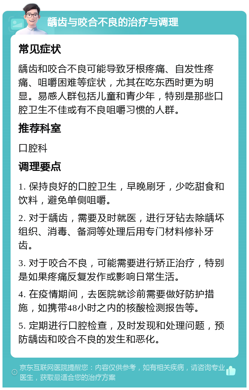 龋齿与咬合不良的治疗与调理 常见症状 龋齿和咬合不良可能导致牙根疼痛、自发性疼痛、咀嚼困难等症状，尤其在吃东西时更为明显。易感人群包括儿童和青少年，特别是那些口腔卫生不佳或有不良咀嚼习惯的人群。 推荐科室 口腔科 调理要点 1. 保持良好的口腔卫生，早晚刷牙，少吃甜食和饮料，避免单侧咀嚼。 2. 对于龋齿，需要及时就医，进行牙钻去除龋坏组织、消毒、备洞等处理后用专门材料修补牙齿。 3. 对于咬合不良，可能需要进行矫正治疗，特别是如果疼痛反复发作或影响日常生活。 4. 在疫情期间，去医院就诊前需要做好防护措施，如携带48小时之内的核酸检测报告等。 5. 定期进行口腔检查，及时发现和处理问题，预防龋齿和咬合不良的发生和恶化。