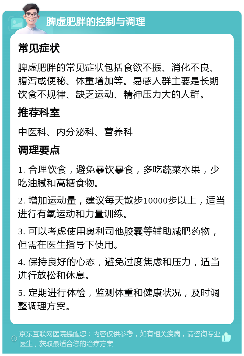 脾虚肥胖的控制与调理 常见症状 脾虚肥胖的常见症状包括食欲不振、消化不良、腹泻或便秘、体重增加等。易感人群主要是长期饮食不规律、缺乏运动、精神压力大的人群。 推荐科室 中医科、内分泌科、营养科 调理要点 1. 合理饮食，避免暴饮暴食，多吃蔬菜水果，少吃油腻和高糖食物。 2. 增加运动量，建议每天散步10000步以上，适当进行有氧运动和力量训练。 3. 可以考虑使用奥利司他胶囊等辅助减肥药物，但需在医生指导下使用。 4. 保持良好的心态，避免过度焦虑和压力，适当进行放松和休息。 5. 定期进行体检，监测体重和健康状况，及时调整调理方案。