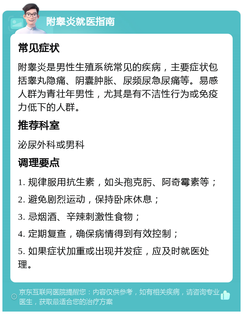 附睾炎就医指南 常见症状 附睾炎是男性生殖系统常见的疾病，主要症状包括睾丸隐痛、阴囊肿胀、尿频尿急尿痛等。易感人群为青壮年男性，尤其是有不洁性行为或免疫力低下的人群。 推荐科室 泌尿外科或男科 调理要点 1. 规律服用抗生素，如头孢克肟、阿奇霉素等； 2. 避免剧烈运动，保持卧床休息； 3. 忌烟酒、辛辣刺激性食物； 4. 定期复查，确保病情得到有效控制； 5. 如果症状加重或出现并发症，应及时就医处理。