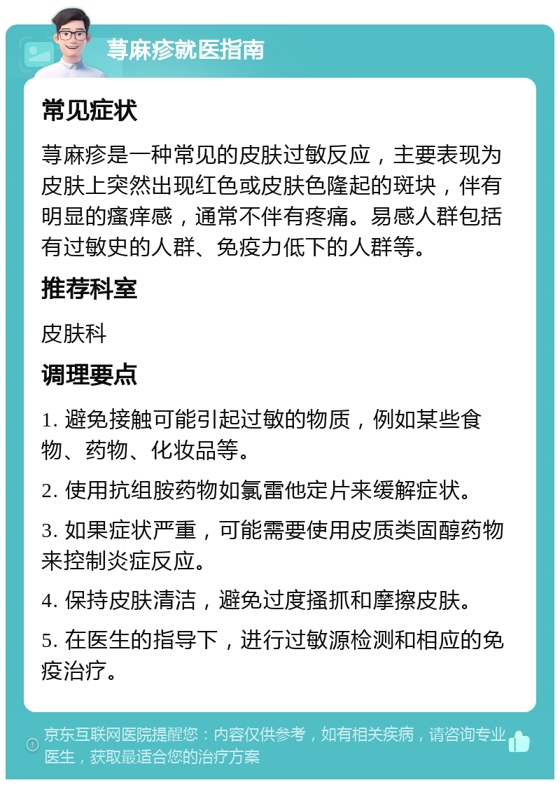 荨麻疹就医指南 常见症状 荨麻疹是一种常见的皮肤过敏反应，主要表现为皮肤上突然出现红色或皮肤色隆起的斑块，伴有明显的瘙痒感，通常不伴有疼痛。易感人群包括有过敏史的人群、免疫力低下的人群等。 推荐科室 皮肤科 调理要点 1. 避免接触可能引起过敏的物质，例如某些食物、药物、化妆品等。 2. 使用抗组胺药物如氯雷他定片来缓解症状。 3. 如果症状严重，可能需要使用皮质类固醇药物来控制炎症反应。 4. 保持皮肤清洁，避免过度搔抓和摩擦皮肤。 5. 在医生的指导下，进行过敏源检测和相应的免疫治疗。