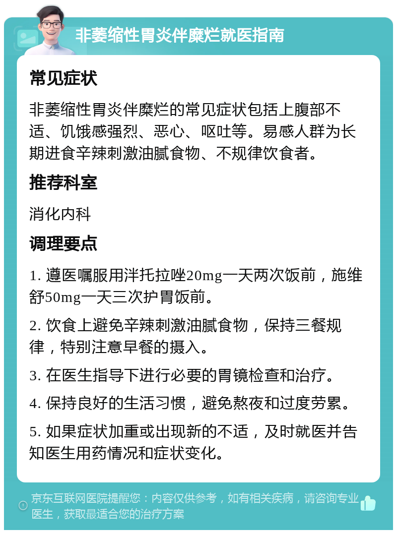 非萎缩性胃炎伴糜烂就医指南 常见症状 非萎缩性胃炎伴糜烂的常见症状包括上腹部不适、饥饿感强烈、恶心、呕吐等。易感人群为长期进食辛辣刺激油腻食物、不规律饮食者。 推荐科室 消化内科 调理要点 1. 遵医嘱服用泮托拉唑20mg一天两次饭前，施维舒50mg一天三次护胃饭前。 2. 饮食上避免辛辣刺激油腻食物，保持三餐规律，特别注意早餐的摄入。 3. 在医生指导下进行必要的胃镜检查和治疗。 4. 保持良好的生活习惯，避免熬夜和过度劳累。 5. 如果症状加重或出现新的不适，及时就医并告知医生用药情况和症状变化。