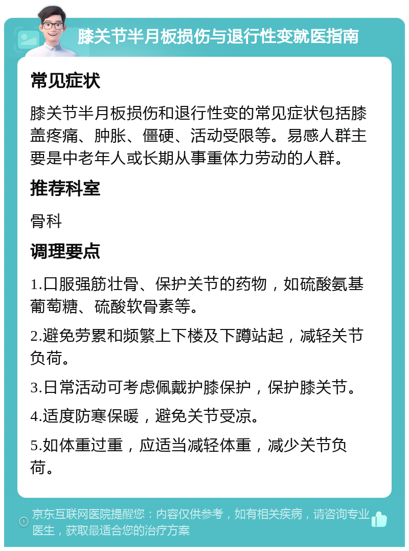 膝关节半月板损伤与退行性变就医指南 常见症状 膝关节半月板损伤和退行性变的常见症状包括膝盖疼痛、肿胀、僵硬、活动受限等。易感人群主要是中老年人或长期从事重体力劳动的人群。 推荐科室 骨科 调理要点 1.口服强筋壮骨、保护关节的药物，如硫酸氨基葡萄糖、硫酸软骨素等。 2.避免劳累和频繁上下楼及下蹲站起，减轻关节负荷。 3.日常活动可考虑佩戴护膝保护，保护膝关节。 4.适度防寒保暖，避免关节受凉。 5.如体重过重，应适当减轻体重，减少关节负荷。