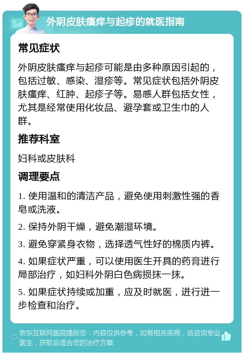 外阴皮肤瘙痒与起疹的就医指南 常见症状 外阴皮肤瘙痒与起疹可能是由多种原因引起的，包括过敏、感染、湿疹等。常见症状包括外阴皮肤瘙痒、红肿、起疹子等。易感人群包括女性，尤其是经常使用化妆品、避孕套或卫生巾的人群。 推荐科室 妇科或皮肤科 调理要点 1. 使用温和的清洁产品，避免使用刺激性强的香皂或洗液。 2. 保持外阴干燥，避免潮湿环境。 3. 避免穿紧身衣物，选择透气性好的棉质内裤。 4. 如果症状严重，可以使用医生开具的药膏进行局部治疗，如妇科外阴白色病损抹一抹。 5. 如果症状持续或加重，应及时就医，进行进一步检查和治疗。