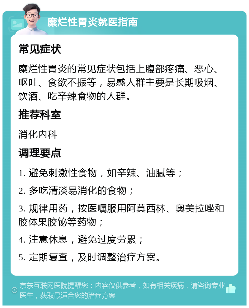 糜烂性胃炎就医指南 常见症状 糜烂性胃炎的常见症状包括上腹部疼痛、恶心、呕吐、食欲不振等，易感人群主要是长期吸烟、饮酒、吃辛辣食物的人群。 推荐科室 消化内科 调理要点 1. 避免刺激性食物，如辛辣、油腻等； 2. 多吃清淡易消化的食物； 3. 规律用药，按医嘱服用阿莫西林、奥美拉唑和胶体果胶铋等药物； 4. 注意休息，避免过度劳累； 5. 定期复查，及时调整治疗方案。