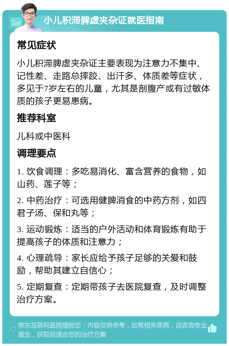 小儿积滞脾虚夹杂证就医指南 常见症状 小儿积滞脾虚夹杂证主要表现为注意力不集中、记性差、走路总摔跤、出汗多、体质差等症状，多见于7岁左右的儿童，尤其是剖腹产或有过敏体质的孩子更易患病。 推荐科室 儿科或中医科 调理要点 1. 饮食调理：多吃易消化、富含营养的食物，如山药、莲子等； 2. 中药治疗：可选用健脾消食的中药方剂，如四君子汤、保和丸等； 3. 运动锻炼：适当的户外活动和体育锻炼有助于提高孩子的体质和注意力； 4. 心理疏导：家长应给予孩子足够的关爱和鼓励，帮助其建立自信心； 5. 定期复查：定期带孩子去医院复查，及时调整治疗方案。