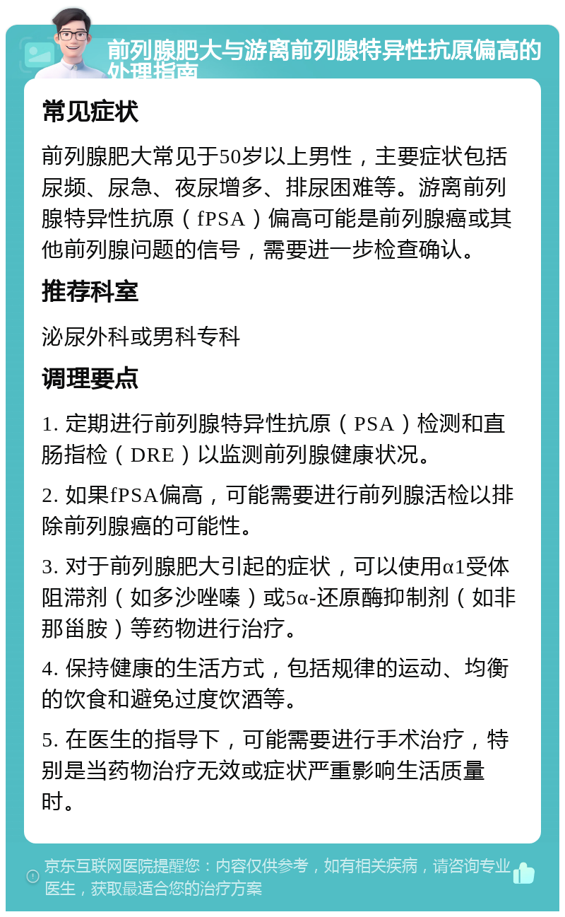 前列腺肥大与游离前列腺特异性抗原偏高的处理指南 常见症状 前列腺肥大常见于50岁以上男性，主要症状包括尿频、尿急、夜尿增多、排尿困难等。游离前列腺特异性抗原（fPSA）偏高可能是前列腺癌或其他前列腺问题的信号，需要进一步检查确认。 推荐科室 泌尿外科或男科专科 调理要点 1. 定期进行前列腺特异性抗原（PSA）检测和直肠指检（DRE）以监测前列腺健康状况。 2. 如果fPSA偏高，可能需要进行前列腺活检以排除前列腺癌的可能性。 3. 对于前列腺肥大引起的症状，可以使用α1受体阻滞剂（如多沙唑嗪）或5α-还原酶抑制剂（如非那甾胺）等药物进行治疗。 4. 保持健康的生活方式，包括规律的运动、均衡的饮食和避免过度饮酒等。 5. 在医生的指导下，可能需要进行手术治疗，特别是当药物治疗无效或症状严重影响生活质量时。