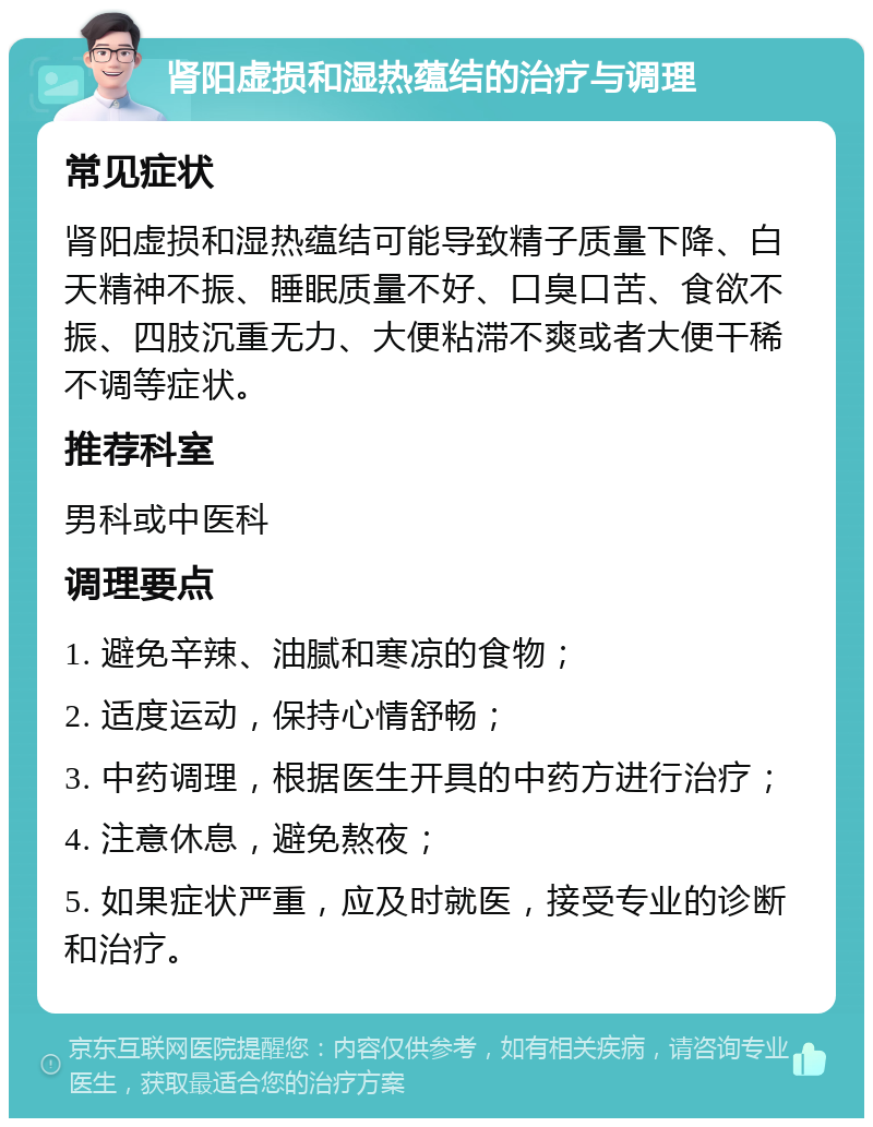 肾阳虚损和湿热蕴结的治疗与调理 常见症状 肾阳虚损和湿热蕴结可能导致精子质量下降、白天精神不振、睡眠质量不好、口臭口苦、食欲不振、四肢沉重无力、大便粘滞不爽或者大便干稀不调等症状。 推荐科室 男科或中医科 调理要点 1. 避免辛辣、油腻和寒凉的食物； 2. 适度运动，保持心情舒畅； 3. 中药调理，根据医生开具的中药方进行治疗； 4. 注意休息，避免熬夜； 5. 如果症状严重，应及时就医，接受专业的诊断和治疗。