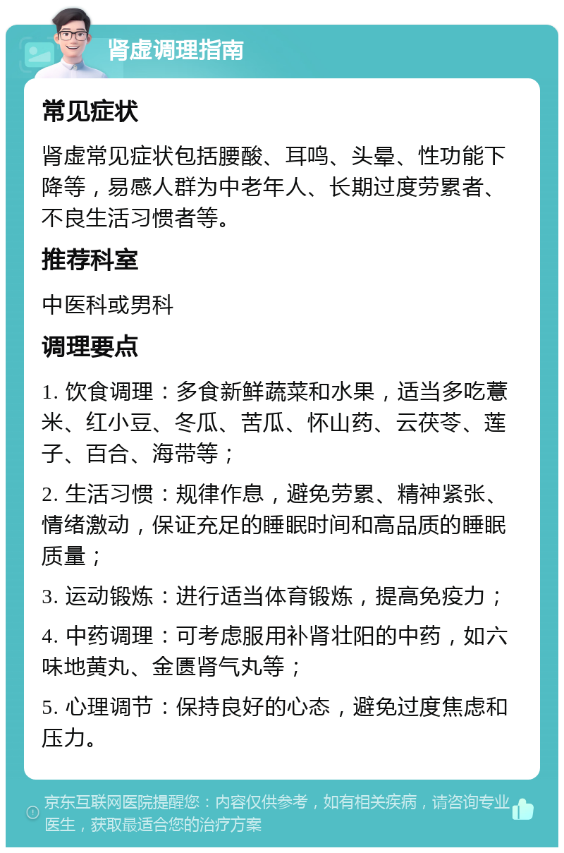 肾虚调理指南 常见症状 肾虚常见症状包括腰酸、耳鸣、头晕、性功能下降等，易感人群为中老年人、长期过度劳累者、不良生活习惯者等。 推荐科室 中医科或男科 调理要点 1. 饮食调理：多食新鲜蔬菜和水果，适当多吃薏米、红小豆、冬瓜、苦瓜、怀山药、云茯苓、莲子、百合、海带等； 2. 生活习惯：规律作息，避免劳累、精神紧张、情绪激动，保证充足的睡眠时间和高品质的睡眠质量； 3. 运动锻炼：进行适当体育锻炼，提高免疫力； 4. 中药调理：可考虑服用补肾壮阳的中药，如六味地黄丸、金匮肾气丸等； 5. 心理调节：保持良好的心态，避免过度焦虑和压力。