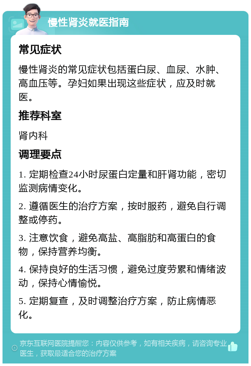 慢性肾炎就医指南 常见症状 慢性肾炎的常见症状包括蛋白尿、血尿、水肿、高血压等。孕妇如果出现这些症状，应及时就医。 推荐科室 肾内科 调理要点 1. 定期检查24小时尿蛋白定量和肝肾功能，密切监测病情变化。 2. 遵循医生的治疗方案，按时服药，避免自行调整或停药。 3. 注意饮食，避免高盐、高脂肪和高蛋白的食物，保持营养均衡。 4. 保持良好的生活习惯，避免过度劳累和情绪波动，保持心情愉悦。 5. 定期复查，及时调整治疗方案，防止病情恶化。