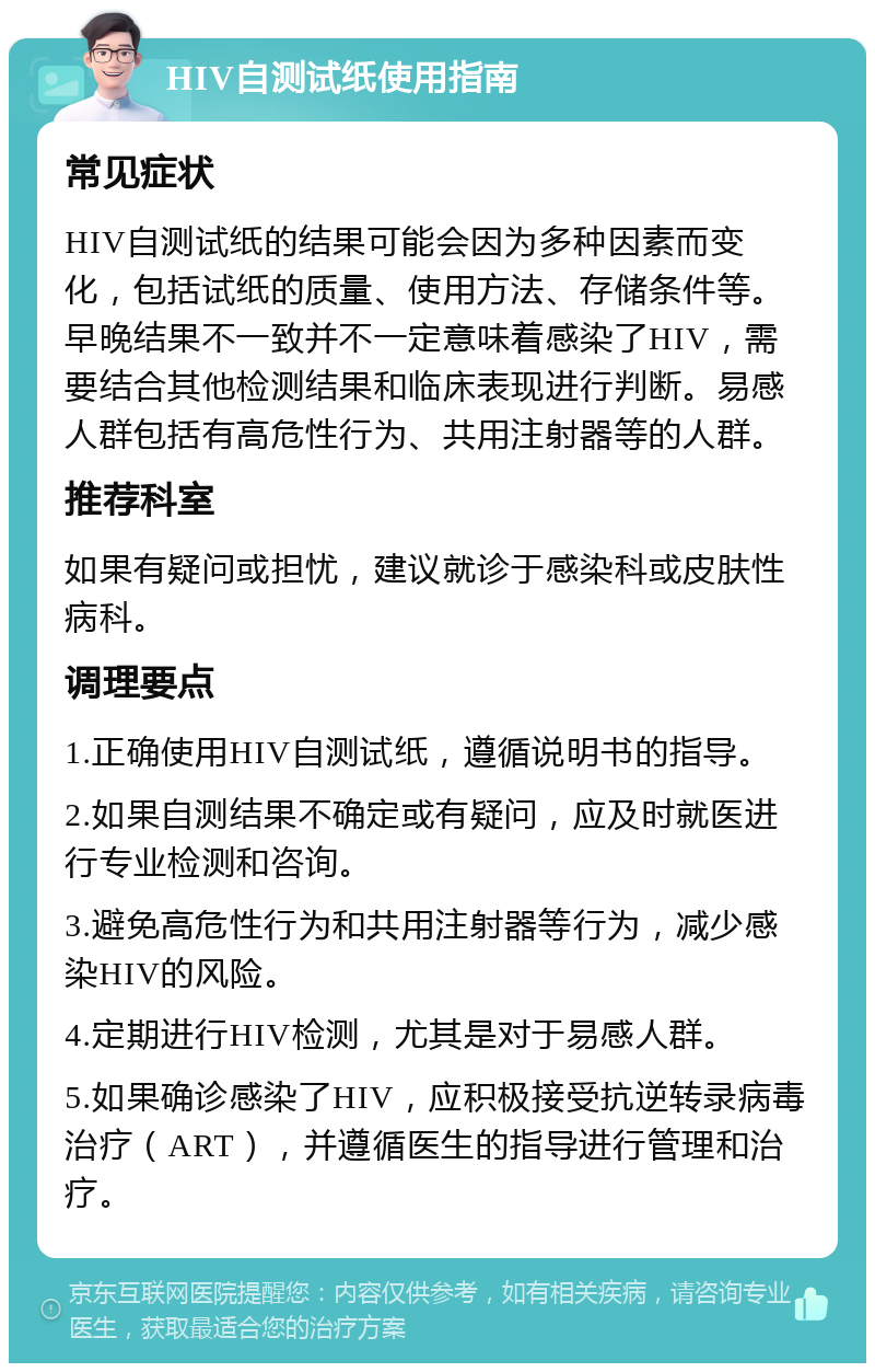 HIV自测试纸使用指南 常见症状 HIV自测试纸的结果可能会因为多种因素而变化，包括试纸的质量、使用方法、存储条件等。早晚结果不一致并不一定意味着感染了HIV，需要结合其他检测结果和临床表现进行判断。易感人群包括有高危性行为、共用注射器等的人群。 推荐科室 如果有疑问或担忧，建议就诊于感染科或皮肤性病科。 调理要点 1.正确使用HIV自测试纸，遵循说明书的指导。 2.如果自测结果不确定或有疑问，应及时就医进行专业检测和咨询。 3.避免高危性行为和共用注射器等行为，减少感染HIV的风险。 4.定期进行HIV检测，尤其是对于易感人群。 5.如果确诊感染了HIV，应积极接受抗逆转录病毒治疗（ART），并遵循医生的指导进行管理和治疗。