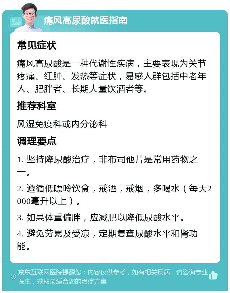 痛风高尿酸就医指南 常见症状 痛风高尿酸是一种代谢性疾病，主要表现为关节疼痛、红肿、发热等症状，易感人群包括中老年人、肥胖者、长期大量饮酒者等。 推荐科室 风湿免疫科或内分泌科 调理要点 1. 坚持降尿酸治疗，非布司他片是常用药物之一。 2. 遵循低嘌呤饮食，戒酒，戒烟，多喝水（每天2000毫升以上）。 3. 如果体重偏胖，应减肥以降低尿酸水平。 4. 避免劳累及受凉，定期复查尿酸水平和肾功能。