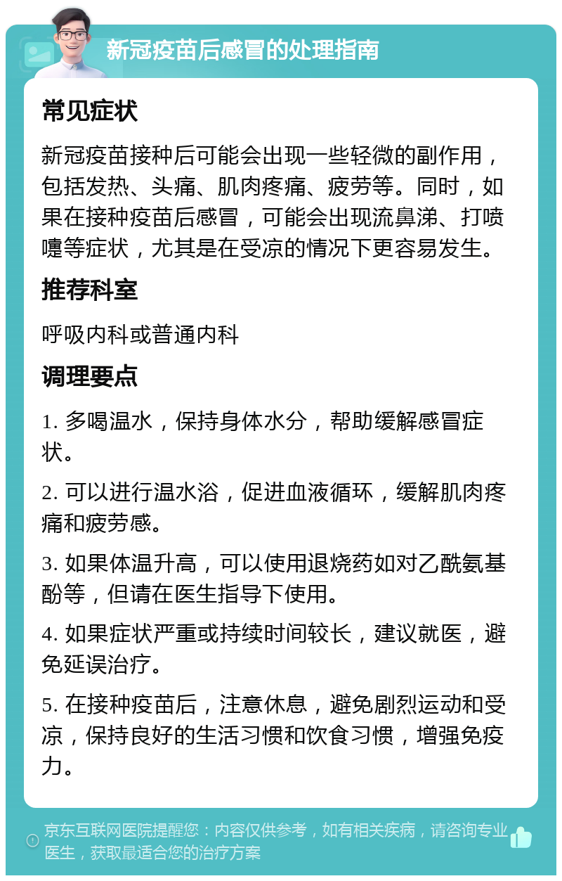 新冠疫苗后感冒的处理指南 常见症状 新冠疫苗接种后可能会出现一些轻微的副作用，包括发热、头痛、肌肉疼痛、疲劳等。同时，如果在接种疫苗后感冒，可能会出现流鼻涕、打喷嚏等症状，尤其是在受凉的情况下更容易发生。 推荐科室 呼吸内科或普通内科 调理要点 1. 多喝温水，保持身体水分，帮助缓解感冒症状。 2. 可以进行温水浴，促进血液循环，缓解肌肉疼痛和疲劳感。 3. 如果体温升高，可以使用退烧药如对乙酰氨基酚等，但请在医生指导下使用。 4. 如果症状严重或持续时间较长，建议就医，避免延误治疗。 5. 在接种疫苗后，注意休息，避免剧烈运动和受凉，保持良好的生活习惯和饮食习惯，增强免疫力。