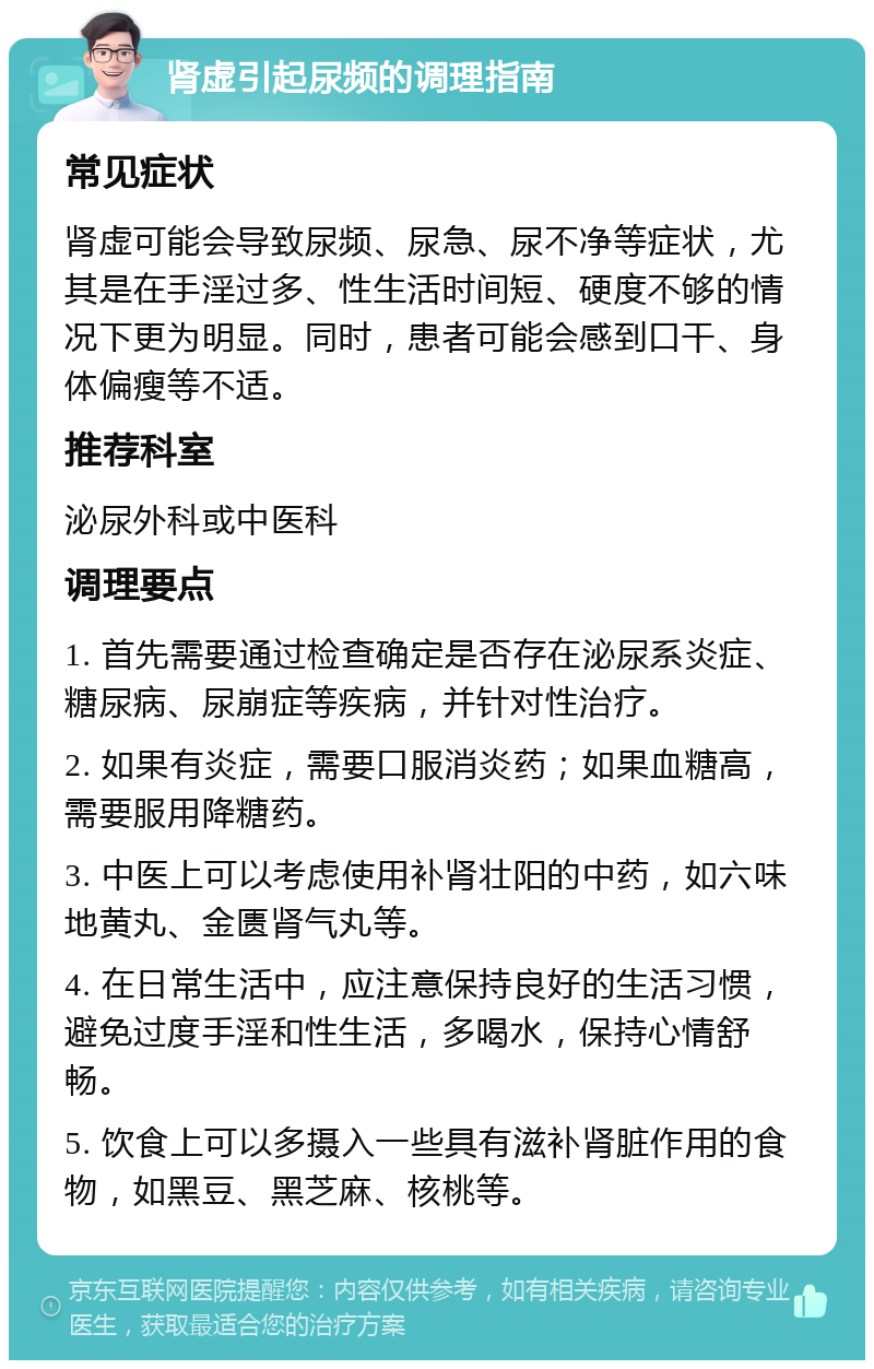 肾虚引起尿频的调理指南 常见症状 肾虚可能会导致尿频、尿急、尿不净等症状，尤其是在手淫过多、性生活时间短、硬度不够的情况下更为明显。同时，患者可能会感到口干、身体偏瘦等不适。 推荐科室 泌尿外科或中医科 调理要点 1. 首先需要通过检查确定是否存在泌尿系炎症、糖尿病、尿崩症等疾病，并针对性治疗。 2. 如果有炎症，需要口服消炎药；如果血糖高，需要服用降糖药。 3. 中医上可以考虑使用补肾壮阳的中药，如六味地黄丸、金匮肾气丸等。 4. 在日常生活中，应注意保持良好的生活习惯，避免过度手淫和性生活，多喝水，保持心情舒畅。 5. 饮食上可以多摄入一些具有滋补肾脏作用的食物，如黑豆、黑芝麻、核桃等。