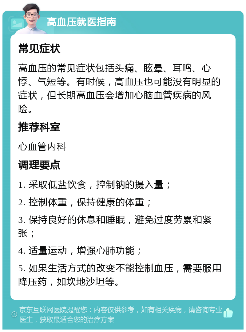 高血压就医指南 常见症状 高血压的常见症状包括头痛、眩晕、耳鸣、心悸、气短等。有时候，高血压也可能没有明显的症状，但长期高血压会增加心脑血管疾病的风险。 推荐科室 心血管内科 调理要点 1. 采取低盐饮食，控制钠的摄入量； 2. 控制体重，保持健康的体重； 3. 保持良好的休息和睡眠，避免过度劳累和紧张； 4. 适量运动，增强心肺功能； 5. 如果生活方式的改变不能控制血压，需要服用降压药，如坎地沙坦等。