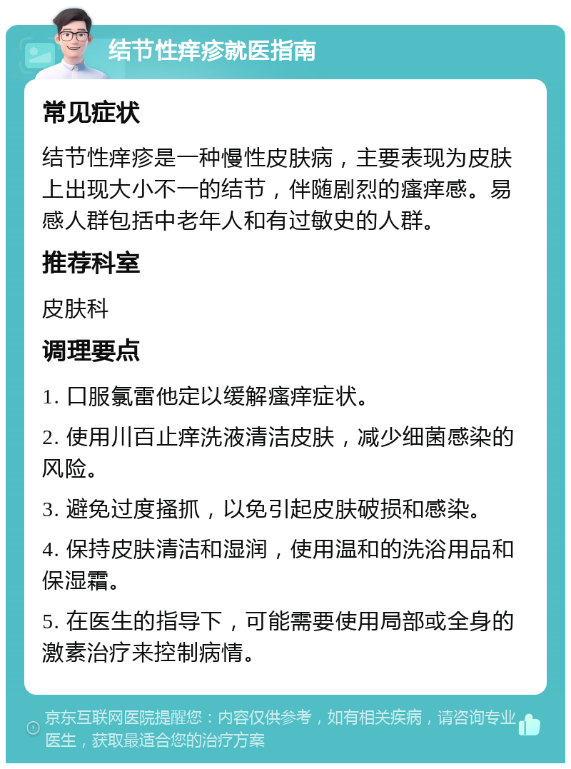 结节性痒疹就医指南 常见症状 结节性痒疹是一种慢性皮肤病，主要表现为皮肤上出现大小不一的结节，伴随剧烈的瘙痒感。易感人群包括中老年人和有过敏史的人群。 推荐科室 皮肤科 调理要点 1. 口服氯雷他定以缓解瘙痒症状。 2. 使用川百止痒洗液清洁皮肤，减少细菌感染的风险。 3. 避免过度搔抓，以免引起皮肤破损和感染。 4. 保持皮肤清洁和湿润，使用温和的洗浴用品和保湿霜。 5. 在医生的指导下，可能需要使用局部或全身的激素治疗来控制病情。