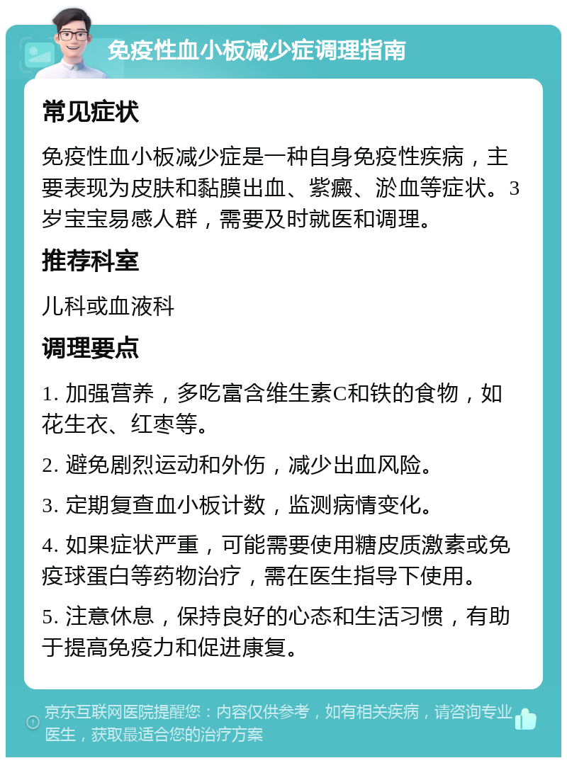 免疫性血小板减少症调理指南 常见症状 免疫性血小板减少症是一种自身免疫性疾病，主要表现为皮肤和黏膜出血、紫癜、淤血等症状。3岁宝宝易感人群，需要及时就医和调理。 推荐科室 儿科或血液科 调理要点 1. 加强营养，多吃富含维生素C和铁的食物，如花生衣、红枣等。 2. 避免剧烈运动和外伤，减少出血风险。 3. 定期复查血小板计数，监测病情变化。 4. 如果症状严重，可能需要使用糖皮质激素或免疫球蛋白等药物治疗，需在医生指导下使用。 5. 注意休息，保持良好的心态和生活习惯，有助于提高免疫力和促进康复。