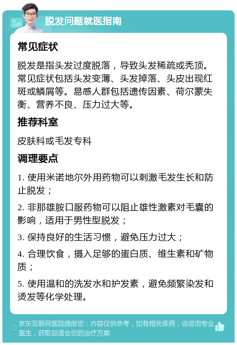 脱发问题就医指南 常见症状 脱发是指头发过度脱落，导致头发稀疏或秃顶。常见症状包括头发变薄、头发掉落、头皮出现红斑或鳞屑等。易感人群包括遗传因素、荷尔蒙失衡、营养不良、压力过大等。 推荐科室 皮肤科或毛发专科 调理要点 1. 使用米诺地尔外用药物可以刺激毛发生长和防止脱发； 2. 非那雄胺口服药物可以阻止雄性激素对毛囊的影响，适用于男性型脱发； 3. 保持良好的生活习惯，避免压力过大； 4. 合理饮食，摄入足够的蛋白质、维生素和矿物质； 5. 使用温和的洗发水和护发素，避免频繁染发和烫发等化学处理。