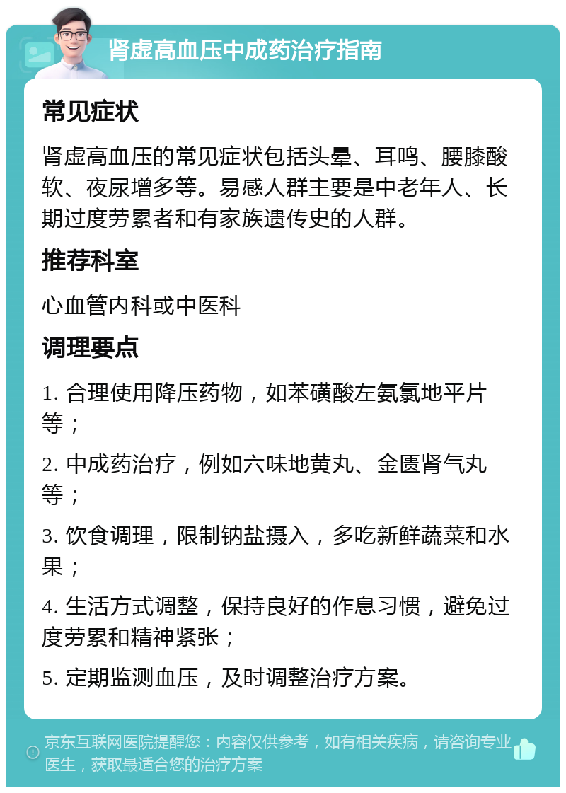 肾虚高血压中成药治疗指南 常见症状 肾虚高血压的常见症状包括头晕、耳鸣、腰膝酸软、夜尿增多等。易感人群主要是中老年人、长期过度劳累者和有家族遗传史的人群。 推荐科室 心血管内科或中医科 调理要点 1. 合理使用降压药物，如苯磺酸左氨氯地平片等； 2. 中成药治疗，例如六味地黄丸、金匮肾气丸等； 3. 饮食调理，限制钠盐摄入，多吃新鲜蔬菜和水果； 4. 生活方式调整，保持良好的作息习惯，避免过度劳累和精神紧张； 5. 定期监测血压，及时调整治疗方案。