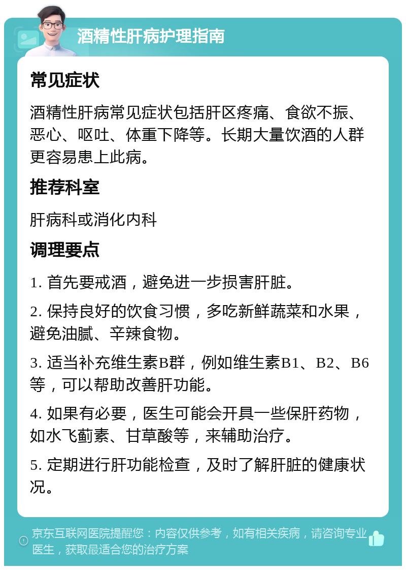 酒精性肝病护理指南 常见症状 酒精性肝病常见症状包括肝区疼痛、食欲不振、恶心、呕吐、体重下降等。长期大量饮酒的人群更容易患上此病。 推荐科室 肝病科或消化内科 调理要点 1. 首先要戒酒，避免进一步损害肝脏。 2. 保持良好的饮食习惯，多吃新鲜蔬菜和水果，避免油腻、辛辣食物。 3. 适当补充维生素B群，例如维生素B1、B2、B6等，可以帮助改善肝功能。 4. 如果有必要，医生可能会开具一些保肝药物，如水飞蓟素、甘草酸等，来辅助治疗。 5. 定期进行肝功能检查，及时了解肝脏的健康状况。