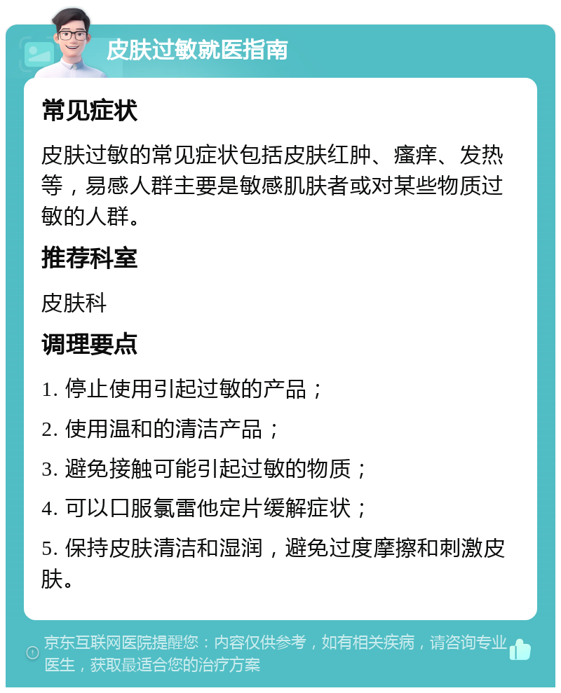 皮肤过敏就医指南 常见症状 皮肤过敏的常见症状包括皮肤红肿、瘙痒、发热等，易感人群主要是敏感肌肤者或对某些物质过敏的人群。 推荐科室 皮肤科 调理要点 1. 停止使用引起过敏的产品； 2. 使用温和的清洁产品； 3. 避免接触可能引起过敏的物质； 4. 可以口服氯雷他定片缓解症状； 5. 保持皮肤清洁和湿润，避免过度摩擦和刺激皮肤。