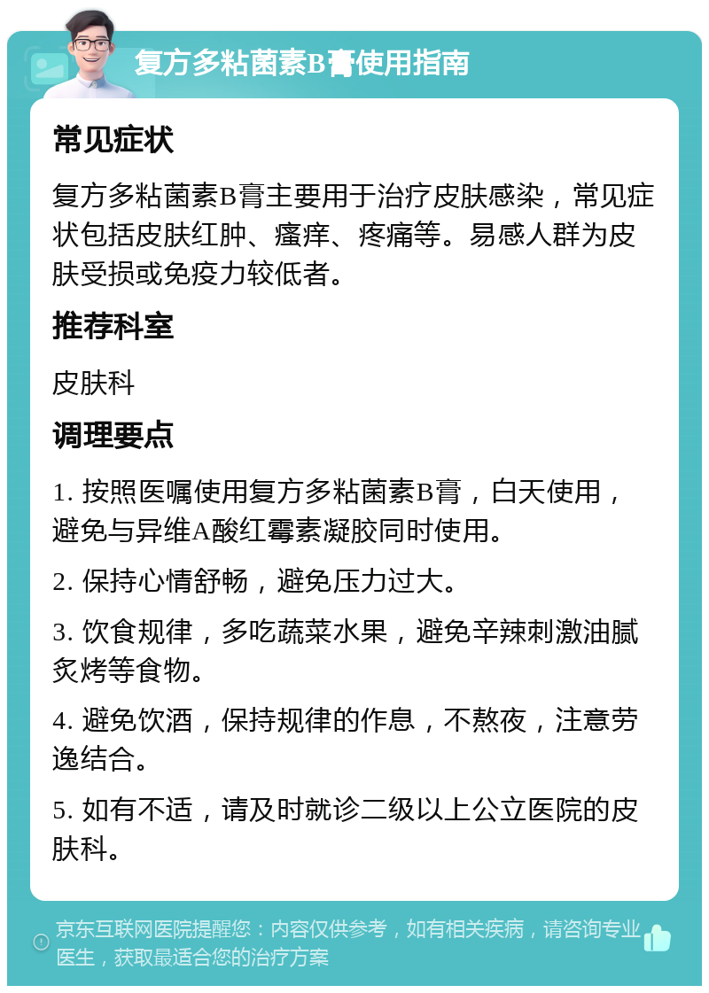 复方多粘菌素B膏使用指南 常见症状 复方多粘菌素B膏主要用于治疗皮肤感染，常见症状包括皮肤红肿、瘙痒、疼痛等。易感人群为皮肤受损或免疫力较低者。 推荐科室 皮肤科 调理要点 1. 按照医嘱使用复方多粘菌素B膏，白天使用，避免与异维A酸红霉素凝胶同时使用。 2. 保持心情舒畅，避免压力过大。 3. 饮食规律，多吃蔬菜水果，避免辛辣刺激油腻炙烤等食物。 4. 避免饮酒，保持规律的作息，不熬夜，注意劳逸结合。 5. 如有不适，请及时就诊二级以上公立医院的皮肤科。