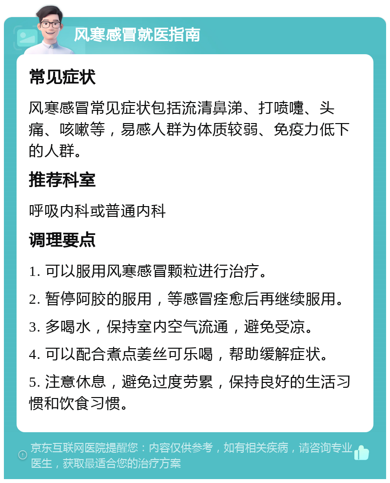 风寒感冒就医指南 常见症状 风寒感冒常见症状包括流清鼻涕、打喷嚏、头痛、咳嗽等，易感人群为体质较弱、免疫力低下的人群。 推荐科室 呼吸内科或普通内科 调理要点 1. 可以服用风寒感冒颗粒进行治疗。 2. 暂停阿胶的服用，等感冒痊愈后再继续服用。 3. 多喝水，保持室内空气流通，避免受凉。 4. 可以配合煮点姜丝可乐喝，帮助缓解症状。 5. 注意休息，避免过度劳累，保持良好的生活习惯和饮食习惯。