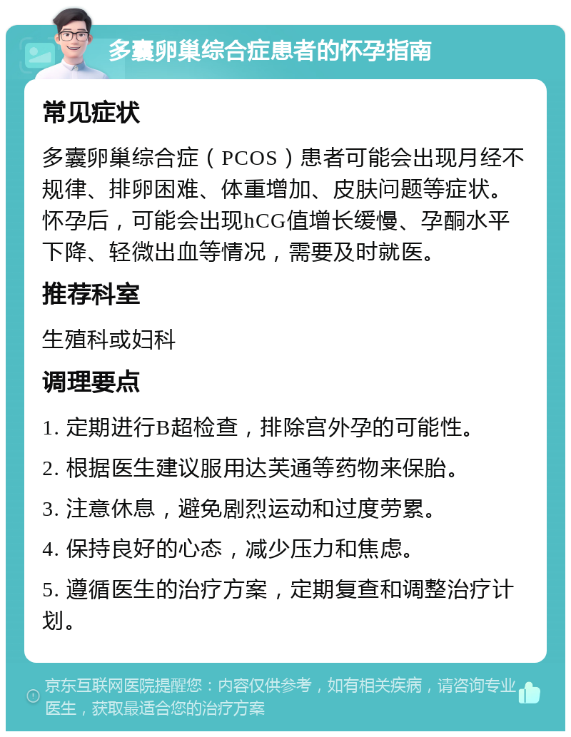 多囊卵巢综合症患者的怀孕指南 常见症状 多囊卵巢综合症（PCOS）患者可能会出现月经不规律、排卵困难、体重增加、皮肤问题等症状。怀孕后，可能会出现hCG值增长缓慢、孕酮水平下降、轻微出血等情况，需要及时就医。 推荐科室 生殖科或妇科 调理要点 1. 定期进行B超检查，排除宫外孕的可能性。 2. 根据医生建议服用达芙通等药物来保胎。 3. 注意休息，避免剧烈运动和过度劳累。 4. 保持良好的心态，减少压力和焦虑。 5. 遵循医生的治疗方案，定期复查和调整治疗计划。