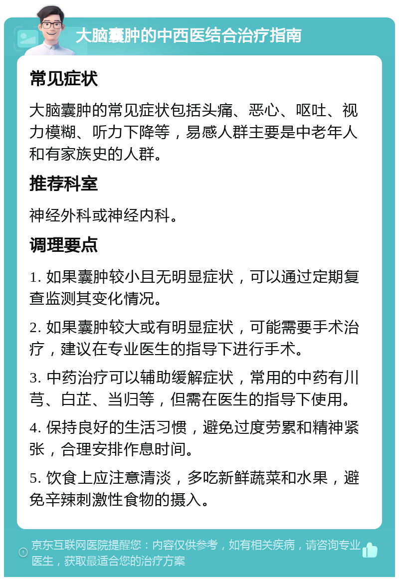 大脑囊肿的中西医结合治疗指南 常见症状 大脑囊肿的常见症状包括头痛、恶心、呕吐、视力模糊、听力下降等，易感人群主要是中老年人和有家族史的人群。 推荐科室 神经外科或神经内科。 调理要点 1. 如果囊肿较小且无明显症状，可以通过定期复查监测其变化情况。 2. 如果囊肿较大或有明显症状，可能需要手术治疗，建议在专业医生的指导下进行手术。 3. 中药治疗可以辅助缓解症状，常用的中药有川芎、白芷、当归等，但需在医生的指导下使用。 4. 保持良好的生活习惯，避免过度劳累和精神紧张，合理安排作息时间。 5. 饮食上应注意清淡，多吃新鲜蔬菜和水果，避免辛辣刺激性食物的摄入。