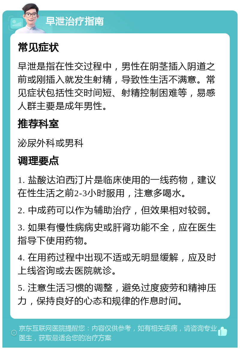 早泄治疗指南 常见症状 早泄是指在性交过程中，男性在阴茎插入阴道之前或刚插入就发生射精，导致性生活不满意。常见症状包括性交时间短、射精控制困难等，易感人群主要是成年男性。 推荐科室 泌尿外科或男科 调理要点 1. 盐酸达泊西汀片是临床使用的一线药物，建议在性生活之前2-3小时服用，注意多喝水。 2. 中成药可以作为辅助治疗，但效果相对较弱。 3. 如果有慢性病病史或肝肾功能不全，应在医生指导下使用药物。 4. 在用药过程中出现不适或无明显缓解，应及时上线咨询或去医院就诊。 5. 注意生活习惯的调整，避免过度疲劳和精神压力，保持良好的心态和规律的作息时间。