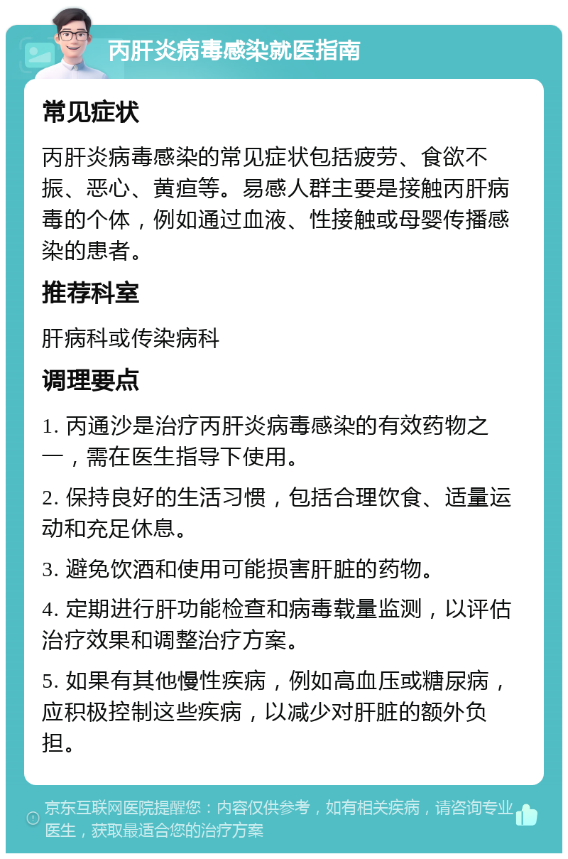 丙肝炎病毒感染就医指南 常见症状 丙肝炎病毒感染的常见症状包括疲劳、食欲不振、恶心、黄疸等。易感人群主要是接触丙肝病毒的个体，例如通过血液、性接触或母婴传播感染的患者。 推荐科室 肝病科或传染病科 调理要点 1. 丙通沙是治疗丙肝炎病毒感染的有效药物之一，需在医生指导下使用。 2. 保持良好的生活习惯，包括合理饮食、适量运动和充足休息。 3. 避免饮酒和使用可能损害肝脏的药物。 4. 定期进行肝功能检查和病毒载量监测，以评估治疗效果和调整治疗方案。 5. 如果有其他慢性疾病，例如高血压或糖尿病，应积极控制这些疾病，以减少对肝脏的额外负担。