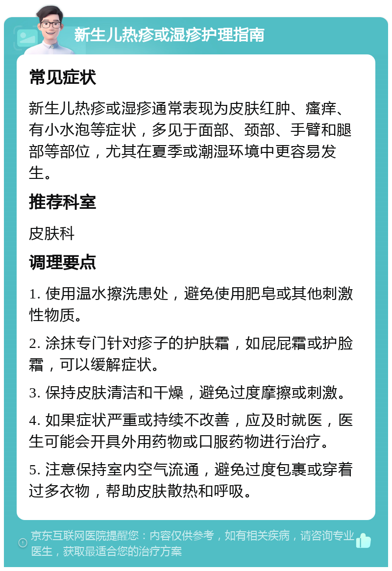 新生儿热疹或湿疹护理指南 常见症状 新生儿热疹或湿疹通常表现为皮肤红肿、瘙痒、有小水泡等症状，多见于面部、颈部、手臂和腿部等部位，尤其在夏季或潮湿环境中更容易发生。 推荐科室 皮肤科 调理要点 1. 使用温水擦洗患处，避免使用肥皂或其他刺激性物质。 2. 涂抹专门针对疹子的护肤霜，如屁屁霜或护脸霜，可以缓解症状。 3. 保持皮肤清洁和干燥，避免过度摩擦或刺激。 4. 如果症状严重或持续不改善，应及时就医，医生可能会开具外用药物或口服药物进行治疗。 5. 注意保持室内空气流通，避免过度包裹或穿着过多衣物，帮助皮肤散热和呼吸。