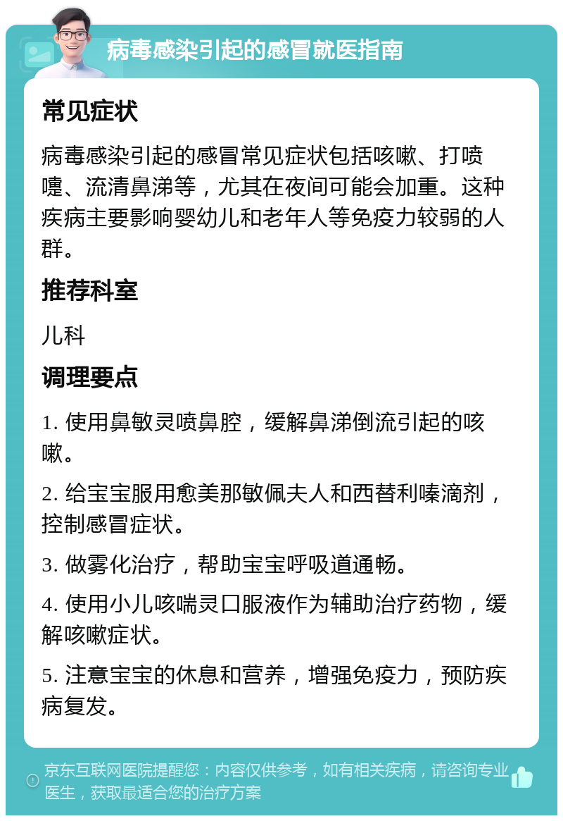 病毒感染引起的感冒就医指南 常见症状 病毒感染引起的感冒常见症状包括咳嗽、打喷嚏、流清鼻涕等，尤其在夜间可能会加重。这种疾病主要影响婴幼儿和老年人等免疫力较弱的人群。 推荐科室 儿科 调理要点 1. 使用鼻敏灵喷鼻腔，缓解鼻涕倒流引起的咳嗽。 2. 给宝宝服用愈美那敏佩夫人和西替利嗪滴剂，控制感冒症状。 3. 做雾化治疗，帮助宝宝呼吸道通畅。 4. 使用小儿咳喘灵口服液作为辅助治疗药物，缓解咳嗽症状。 5. 注意宝宝的休息和营养，增强免疫力，预防疾病复发。