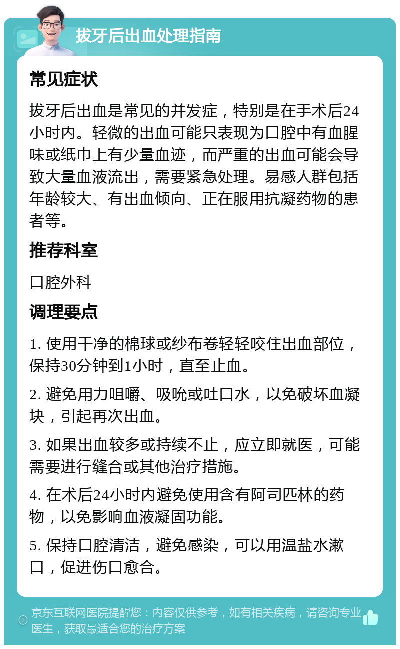 拔牙后出血处理指南 常见症状 拔牙后出血是常见的并发症，特别是在手术后24小时内。轻微的出血可能只表现为口腔中有血腥味或纸巾上有少量血迹，而严重的出血可能会导致大量血液流出，需要紧急处理。易感人群包括年龄较大、有出血倾向、正在服用抗凝药物的患者等。 推荐科室 口腔外科 调理要点 1. 使用干净的棉球或纱布卷轻轻咬住出血部位，保持30分钟到1小时，直至止血。 2. 避免用力咀嚼、吸吮或吐口水，以免破坏血凝块，引起再次出血。 3. 如果出血较多或持续不止，应立即就医，可能需要进行缝合或其他治疗措施。 4. 在术后24小时内避免使用含有阿司匹林的药物，以免影响血液凝固功能。 5. 保持口腔清洁，避免感染，可以用温盐水漱口，促进伤口愈合。