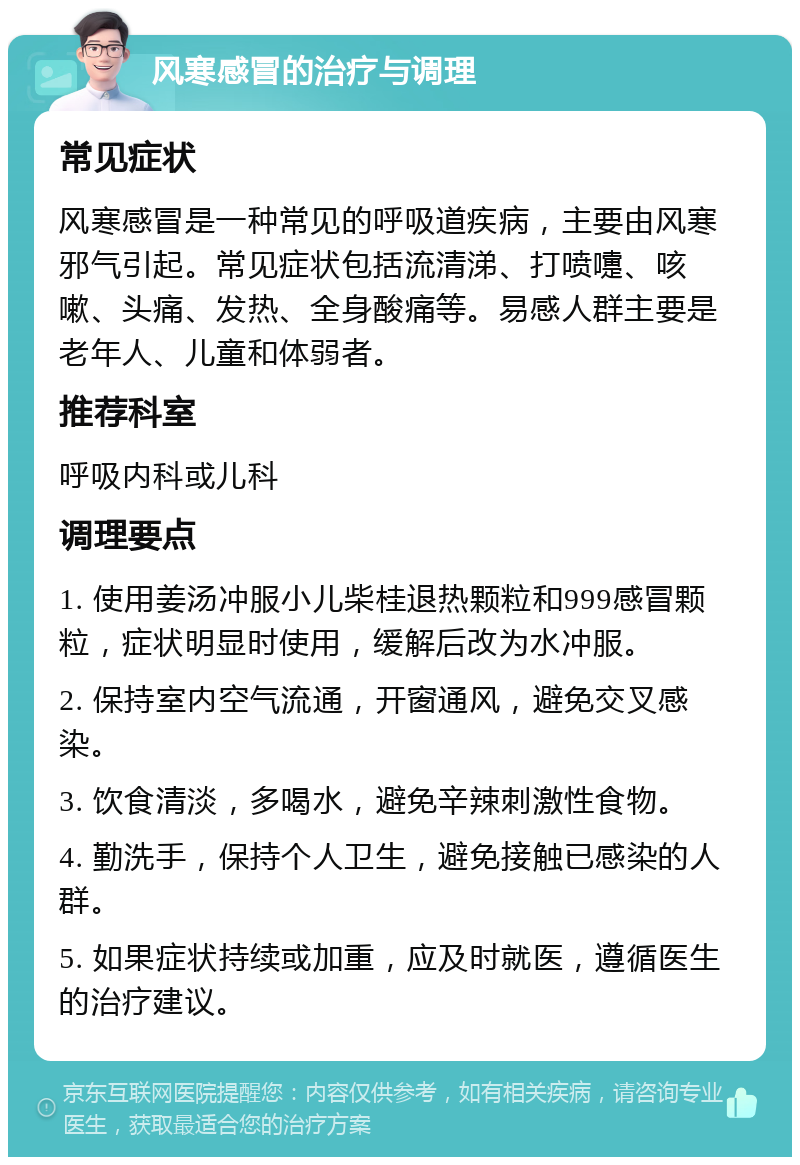 风寒感冒的治疗与调理 常见症状 风寒感冒是一种常见的呼吸道疾病，主要由风寒邪气引起。常见症状包括流清涕、打喷嚏、咳嗽、头痛、发热、全身酸痛等。易感人群主要是老年人、儿童和体弱者。 推荐科室 呼吸内科或儿科 调理要点 1. 使用姜汤冲服小儿柴桂退热颗粒和999感冒颗粒，症状明显时使用，缓解后改为水冲服。 2. 保持室内空气流通，开窗通风，避免交叉感染。 3. 饮食清淡，多喝水，避免辛辣刺激性食物。 4. 勤洗手，保持个人卫生，避免接触已感染的人群。 5. 如果症状持续或加重，应及时就医，遵循医生的治疗建议。