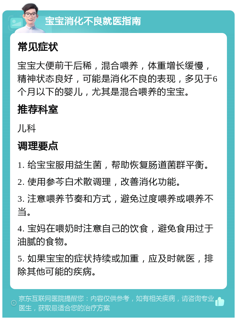 宝宝消化不良就医指南 常见症状 宝宝大便前干后稀，混合喂养，体重增长缓慢，精神状态良好，可能是消化不良的表现，多见于6个月以下的婴儿，尤其是混合喂养的宝宝。 推荐科室 儿科 调理要点 1. 给宝宝服用益生菌，帮助恢复肠道菌群平衡。 2. 使用参芩白术散调理，改善消化功能。 3. 注意喂养节奏和方式，避免过度喂养或喂养不当。 4. 宝妈在喂奶时注意自己的饮食，避免食用过于油腻的食物。 5. 如果宝宝的症状持续或加重，应及时就医，排除其他可能的疾病。