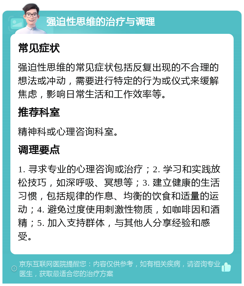 强迫性思维的治疗与调理 常见症状 强迫性思维的常见症状包括反复出现的不合理的想法或冲动，需要进行特定的行为或仪式来缓解焦虑，影响日常生活和工作效率等。 推荐科室 精神科或心理咨询科室。 调理要点 1. 寻求专业的心理咨询或治疗；2. 学习和实践放松技巧，如深呼吸、冥想等；3. 建立健康的生活习惯，包括规律的作息、均衡的饮食和适量的运动；4. 避免过度使用刺激性物质，如咖啡因和酒精；5. 加入支持群体，与其他人分享经验和感受。