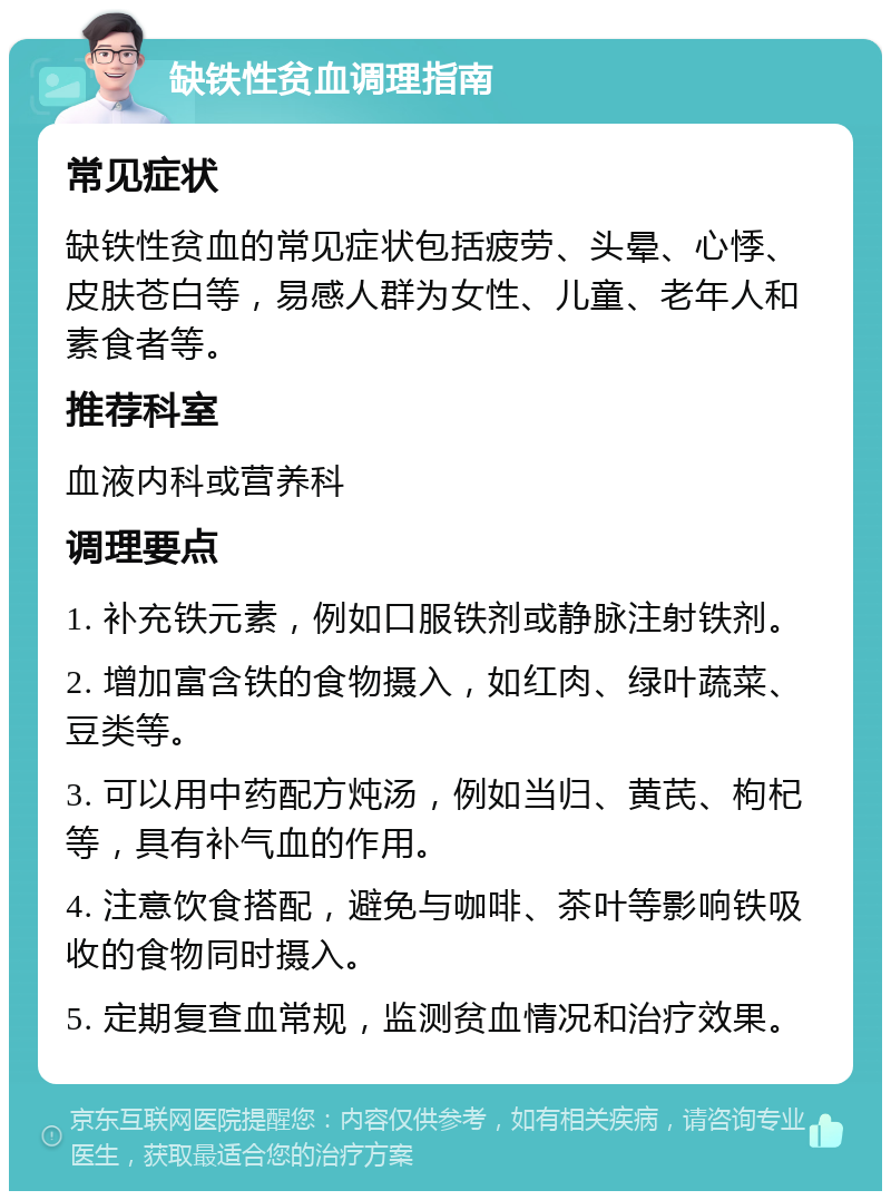 缺铁性贫血调理指南 常见症状 缺铁性贫血的常见症状包括疲劳、头晕、心悸、皮肤苍白等，易感人群为女性、儿童、老年人和素食者等。 推荐科室 血液内科或营养科 调理要点 1. 补充铁元素，例如口服铁剂或静脉注射铁剂。 2. 增加富含铁的食物摄入，如红肉、绿叶蔬菜、豆类等。 3. 可以用中药配方炖汤，例如当归、黄芪、枸杞等，具有补气血的作用。 4. 注意饮食搭配，避免与咖啡、茶叶等影响铁吸收的食物同时摄入。 5. 定期复查血常规，监测贫血情况和治疗效果。