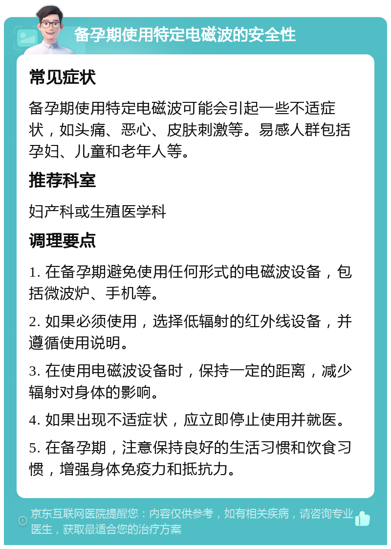 备孕期使用特定电磁波的安全性 常见症状 备孕期使用特定电磁波可能会引起一些不适症状，如头痛、恶心、皮肤刺激等。易感人群包括孕妇、儿童和老年人等。 推荐科室 妇产科或生殖医学科 调理要点 1. 在备孕期避免使用任何形式的电磁波设备，包括微波炉、手机等。 2. 如果必须使用，选择低辐射的红外线设备，并遵循使用说明。 3. 在使用电磁波设备时，保持一定的距离，减少辐射对身体的影响。 4. 如果出现不适症状，应立即停止使用并就医。 5. 在备孕期，注意保持良好的生活习惯和饮食习惯，增强身体免疫力和抵抗力。