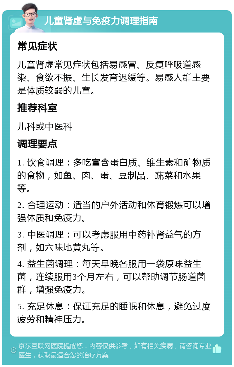 儿童肾虚与免疫力调理指南 常见症状 儿童肾虚常见症状包括易感冒、反复呼吸道感染、食欲不振、生长发育迟缓等。易感人群主要是体质较弱的儿童。 推荐科室 儿科或中医科 调理要点 1. 饮食调理：多吃富含蛋白质、维生素和矿物质的食物，如鱼、肉、蛋、豆制品、蔬菜和水果等。 2. 合理运动：适当的户外活动和体育锻炼可以增强体质和免疫力。 3. 中医调理：可以考虑服用中药补肾益气的方剂，如六味地黄丸等。 4. 益生菌调理：每天早晚各服用一袋原味益生菌，连续服用3个月左右，可以帮助调节肠道菌群，增强免疫力。 5. 充足休息：保证充足的睡眠和休息，避免过度疲劳和精神压力。