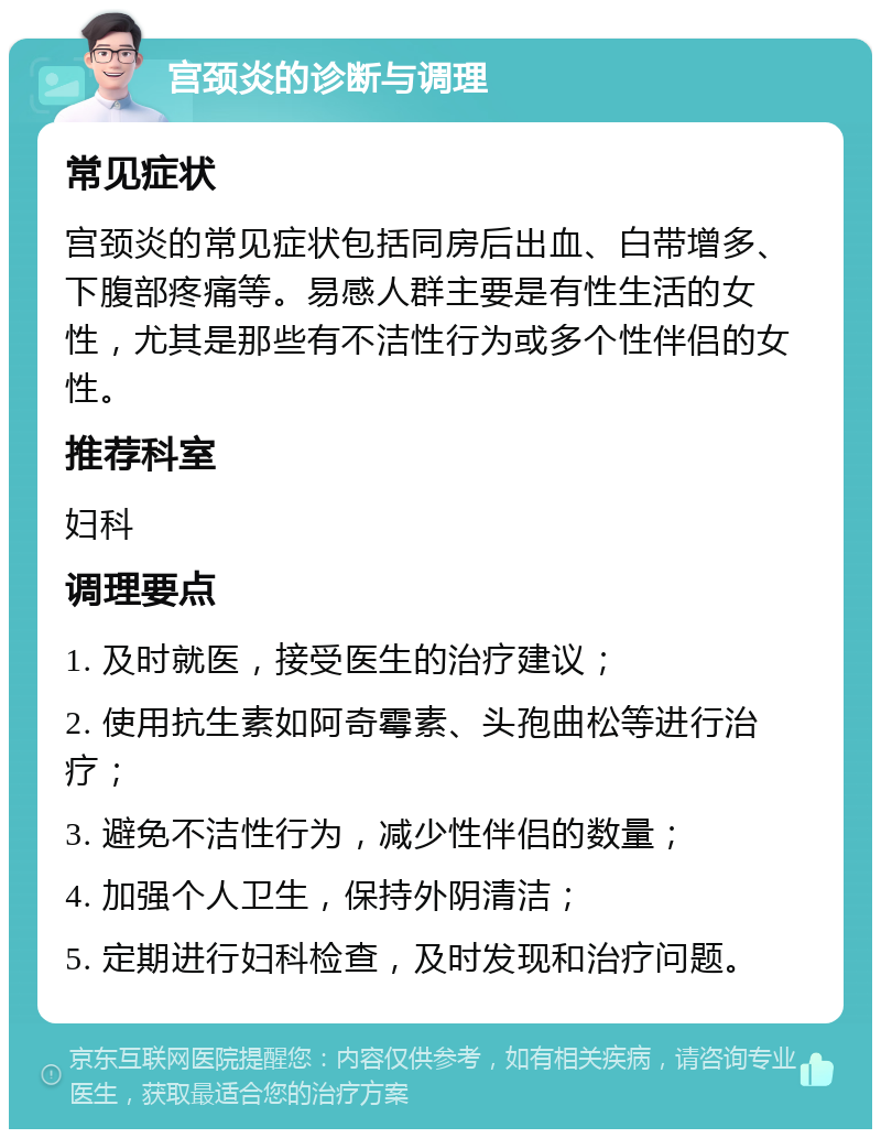 宫颈炎的诊断与调理 常见症状 宫颈炎的常见症状包括同房后出血、白带增多、下腹部疼痛等。易感人群主要是有性生活的女性，尤其是那些有不洁性行为或多个性伴侣的女性。 推荐科室 妇科 调理要点 1. 及时就医，接受医生的治疗建议； 2. 使用抗生素如阿奇霉素、头孢曲松等进行治疗； 3. 避免不洁性行为，减少性伴侣的数量； 4. 加强个人卫生，保持外阴清洁； 5. 定期进行妇科检查，及时发现和治疗问题。