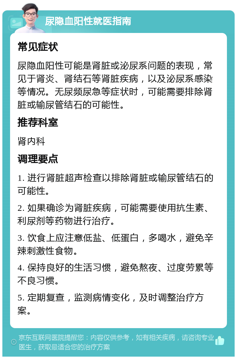 尿隐血阳性就医指南 常见症状 尿隐血阳性可能是肾脏或泌尿系问题的表现，常见于肾炎、肾结石等肾脏疾病，以及泌尿系感染等情况。无尿频尿急等症状时，可能需要排除肾脏或输尿管结石的可能性。 推荐科室 肾内科 调理要点 1. 进行肾脏超声检查以排除肾脏或输尿管结石的可能性。 2. 如果确诊为肾脏疾病，可能需要使用抗生素、利尿剂等药物进行治疗。 3. 饮食上应注意低盐、低蛋白，多喝水，避免辛辣刺激性食物。 4. 保持良好的生活习惯，避免熬夜、过度劳累等不良习惯。 5. 定期复查，监测病情变化，及时调整治疗方案。